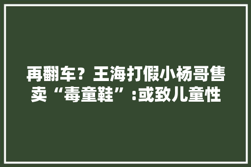 再翻车？王海打假小杨哥售卖“毒童鞋”:或致儿童性早熟今朝已有30余人投诉