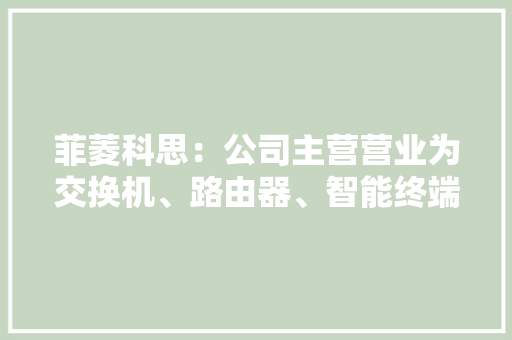 菲菱科思：公司主营营业为交换机、路由器、智能终端等数据通信收集设备产品及汽车电子产品的研发、制造和发卖