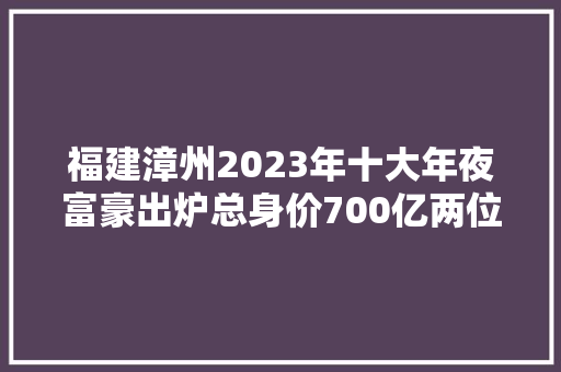 福建漳州2023年十大年夜富豪出炉总身价700亿两位女老板齐上榜