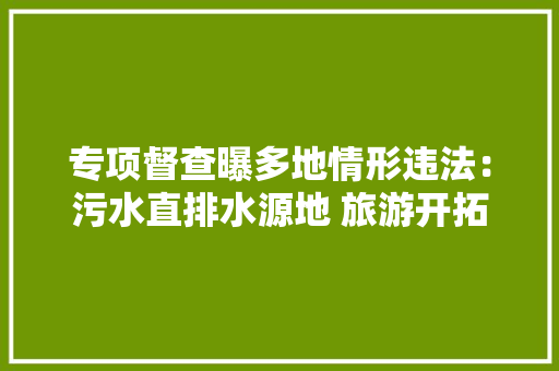 专项督查曝多地情形违法：污水直排水源地 旅游开拓危及保护区