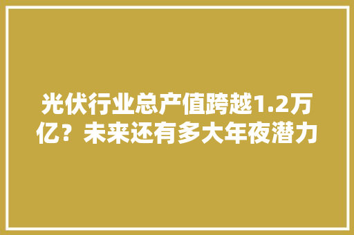 光伏行业总产值跨越1.2万亿？未来还有多大年夜潜力？