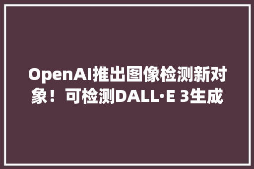 OpenAI推出图像检测新对象！可检测DALL·E 3生成图像准确率达98%