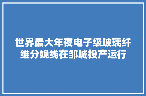 世界最大年夜电子级玻璃纤维分娩线在邹城投产运行