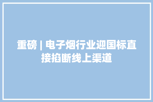 重磅 | 电子烟行业迎国标直接掐断线上渠道