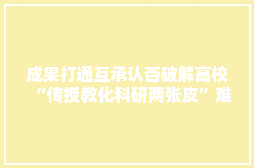 成果打通互承认否破解高校“传授教化科研两张皮”难题