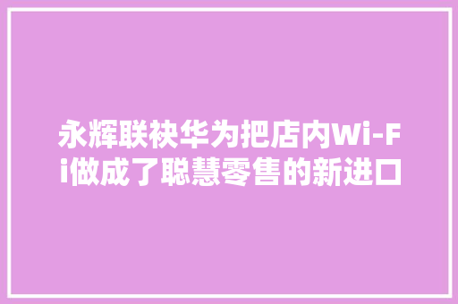 永辉联袂华为把店内Wi-Fi做成了聪慧零售的新进口