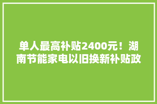 单人最高补贴2400元！湖南节能家电以旧换新补贴政策出炉