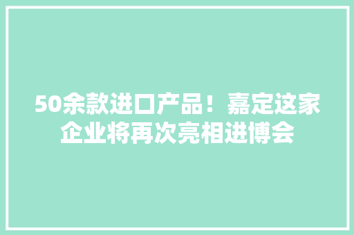 50余款进口产品！嘉定这家企业将再次亮相进博会