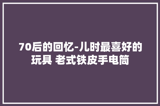 70后的回忆-儿时最喜好的玩具 老式铁皮手电筒