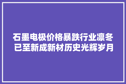 石墨电极价格暴跌行业凛冬已至新成新材历史光辉岁月不再
