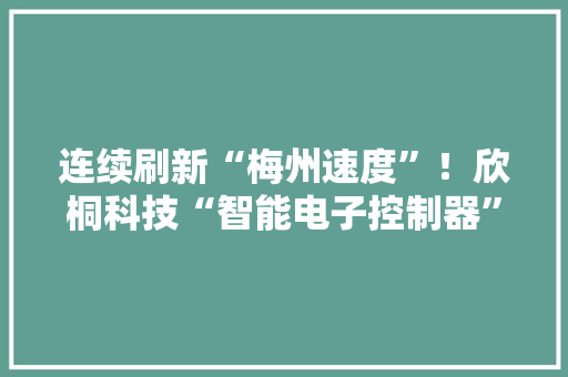连续刷新“梅州速度”！欣桐科技“智能电子控制器”项目成功试产