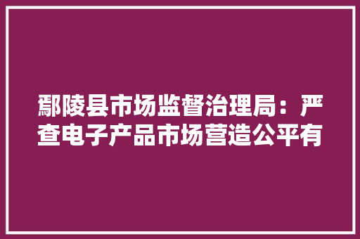 鄢陵县市场监督治理局：严查电子产品市场营造公平有序的高考情形