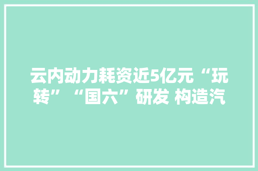 云内动力耗资近5亿元“玩转”“国六”研发 构造汽车电动化解决“卡脖子”难题