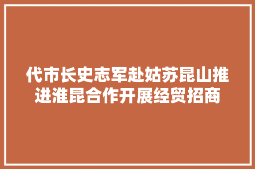 代市长史志军赴姑苏昆山推进淮昆合作开展经贸招商