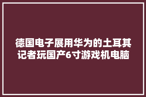 德国电子展用华为的土耳其记者玩国产6寸游戏机电脑停不下来