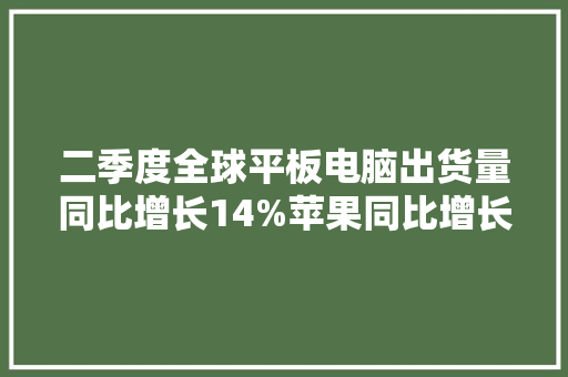 二季度全球平板电脑出货量同比增长14%苹果同比增长17%、小米暴涨138%