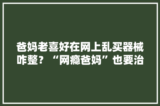 爸妈老喜好在网上乱买器械咋整？“网瘾爸妈”也要治