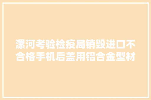 漯河考验检疫局销毁进口不合格手机后盖用铝合金型材