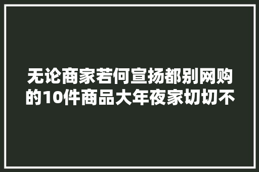 无论商家若何宣扬都别网购的10件商品大年夜家切切不要受愚了