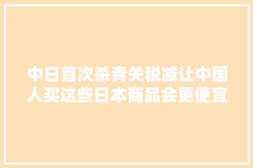 中日首次杀青关税减让中国人买这些日本商品会更便宜