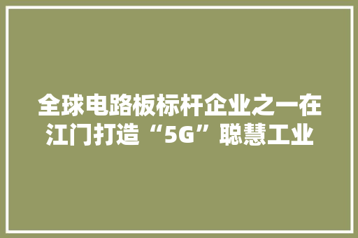 全球电路板标杆企业之一在江门打造“5G”聪慧工业园