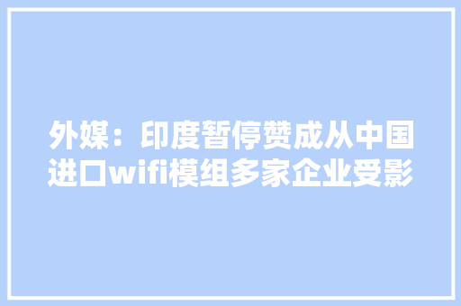外媒：印度暂停赞成从中国进口wifi模组多家企业受影响推迟产品推出
