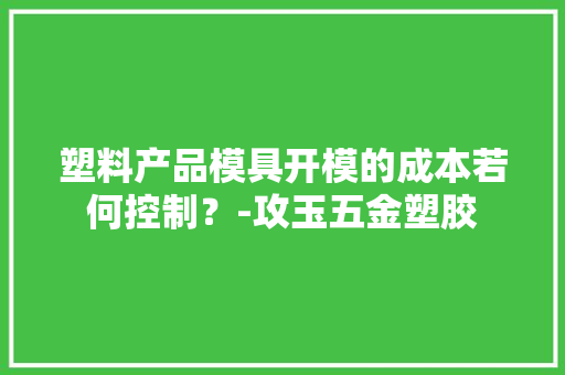 塑料产品模具开模的成本若何控制？-攻玉五金塑胶