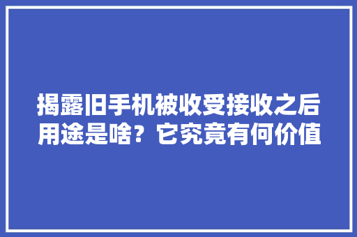 揭露旧手机被收受接收之后用途是啥？它究竟有何价值值得收受接收？