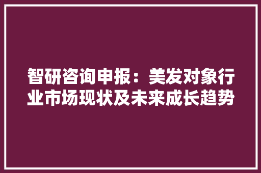 智研咨询申报：美发对象行业市场现状及未来成长趋势猜测分析