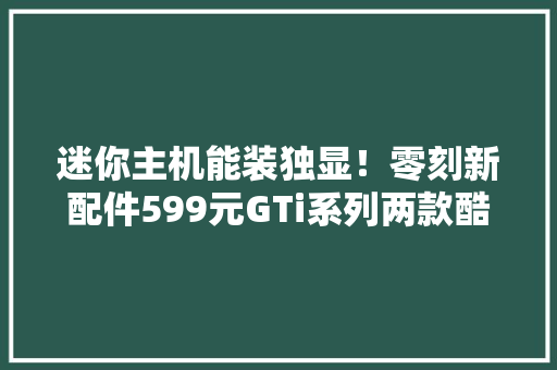 迷你主机能装独显！零刻新配件599元GTi系列两款酷睿主机变身