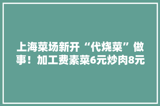 上海菜场新开“代烧菜”做事！加工费素菜6元炒肉8元！酸菜鱼、毛血旺都能烧！