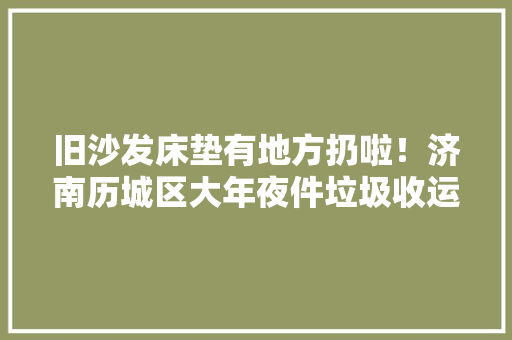 旧沙发床垫有地方扔啦！济南历城区大年夜件垃圾收运再运用项目启动