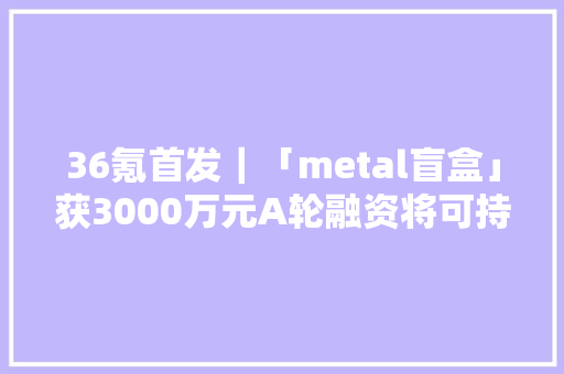 36氪首发｜「metal盲盒」获3000万元A轮融资将可持续理念和分娩端优势植入盲盒赛道