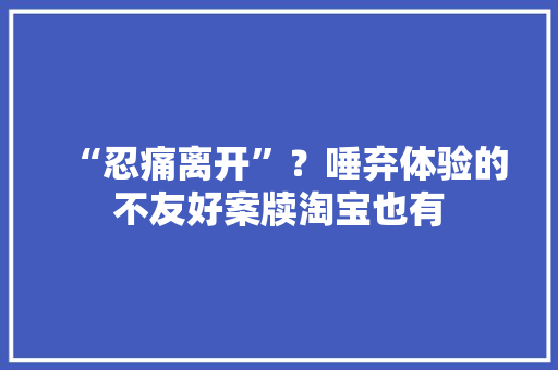 “忍痛离开”？唾弃体验的不友好案牍淘宝也有
