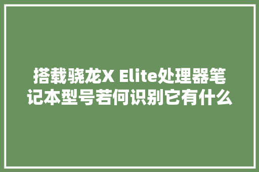 搭载骁龙X Elite处理器笔记本型号若何识别它有什么优缺点？
