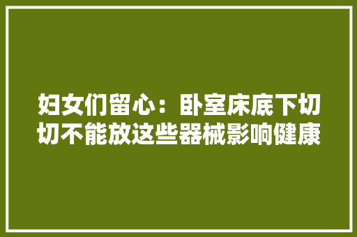 妇女们留心：卧室床底下切切不能放这些器械影响健康还破财运！