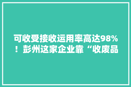 可收受接收运用率高达98%！彭州这家企业靠“收废品”成为行业标杆