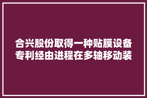 合兴股份取得一种贴膜设备专利经由进程在多轴移动装配上安装图像传感器检测透气膜是否偏离并控制真空抓手精准拿取