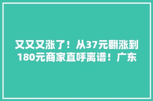 又又又涨了！从37元翻涨到180元商家直呼离谱！广东阿妈急了