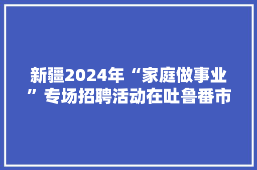 新疆2024年“家庭做事业”专场招聘活动在吐鲁番市启动