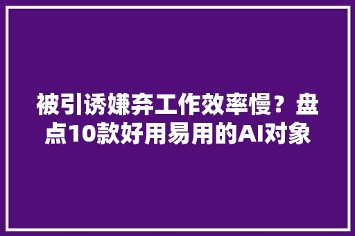 被引诱嫌弃工作效率慢？盘点10款好用易用的AI对象！高效工作必备