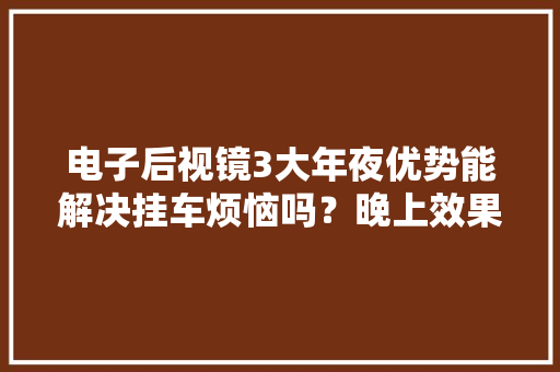 电子后视镜3大年夜优势能解决挂车烦恼吗？晚上效果怎么样？