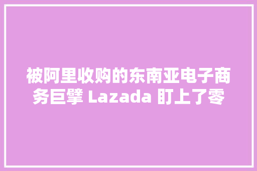 被阿里收购的东南亚电子商务巨擘 Lazada 盯上了零售速递做事公司 Redmart