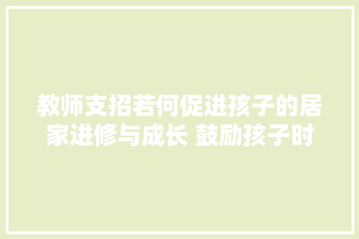 教师支招若何促进孩子的居家进修与成长 鼓励孩子时要“言之有物”
