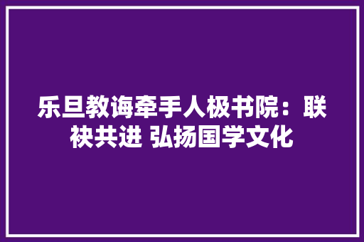 乐旦教诲牵手人极书院：联袂共进 弘扬国学文化