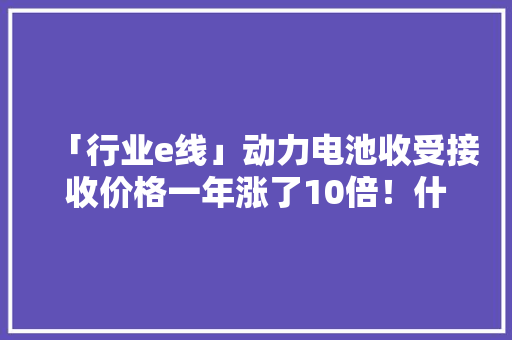 「行业e线」动力电池收受接收价格一年涨了10倍！什么原因？计价模式变了高下游花式绑缚探索商业闭环