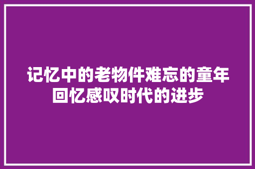 记忆中的老物件难忘的童年回忆感叹时代的进步