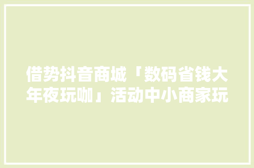 借势抖音商城「数码省钱大年夜玩咖」活动中小商家玩嗨了