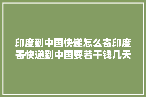 印度到中国快递怎么寄印度寄快递到中国要若干钱几天可以到