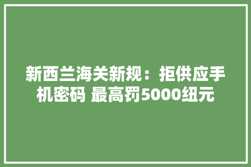 新西兰海关新规：拒供应手机密码 最高罚5000纽元
